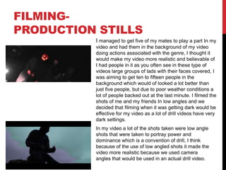 FILMING-
PRODUCTION STILLS
I managed to get five of my mates to play a part In my
video and had them in the background of my video
doing actions associated with the genre, I thought it
would make my video more realistic and believable of
I had people in it as you often see in these type of
videos large groups of lads with their faces covered, I
was aiming to get ten to fifteen people in the
background which would of looked a lot better than
just five people, but due to poor weather conditions a
lot of people backed out at the last minute. I filmed the
shots of me and my friends In low angles and we
decided that filming when it was getting dark would be
effective for my video as a lot of drill videos have very
dark settings.
In my video a lot of the shots taken were low angle
shots that were taken to portray power and
dominance which is a convention of drill, I think
because of the use of low angled shots it made the
video more realistic because we used camera
angles that would be used in an actual drill video.
 