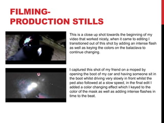FILMING-
PRODUCTION STILLS
This is a close up shot towards the beginning of my
video that worked nicely, when it came to editing I
transitioned out of this shot by adding an intense flash
as well as keying the colors on the balaclava to
continue changing.
I captured this shot of my friend on a moped by
opening the boot of my car and having someone sit in
the boot whilst driving very slowly in front whilst the
ped also followed at a slow speed, in the final edit I
added a color changing effect which I keyed to the
color of the mask as well as adding intense flashes in
time to the beat.
 