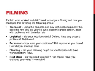 FILMING
Explain what worked and didn’t work about your filming and how you
managed this covering the following areas:
• Technical – using the cameras and any technical equipment; this
could be how you did your lip sync, used the green screen, dealt
with problems with batteries, etc
• Logistical – did your locations work? Did you have any access
problems? Did it rain?
• Personnel – how were your cast/crew? Did anyone let you down?
How did you manage this?
• Planning – did your planning help? Do you think it could have
worked better? How?
• Next steps – do you need to re-film? Film more? Have you
changed your video? How/why?
 