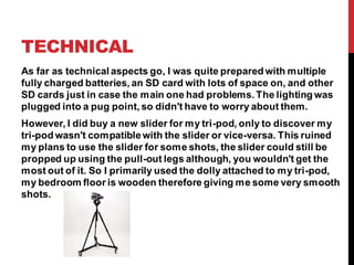 TECHNICAL
As far as technical aspects go, I was quite prepared with multiple
fully charged batteries, an SD card with lots of space on, and other
SD cards just in case the main one had problems. The lighting was
plugged into a pug point, so didn't have to worry about them.
However, I did buy a new slider for my tri-pod, only to discover my
tri-pod wasn't compatiblewith the slider or vice-versa. This ruined
my plans to use the slider for some shots, the slider could still be
propped up using the pull-out legs although, you wouldn't get the
most out of it. So I primarily used the dolly attached to my tri-pod,
my bedroom floor is wooden therefore giving me some very smooth
shots.
 