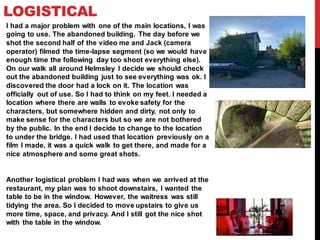 LOGISTICAL
I had a major problem with one of the main locations, I was
going to use. The abandoned building. The day before we
shot the second half of the video me and Jack (camera
operator) filmed the time-lapse segment (so we would have
enough time the following day too shoot everything else).
On our walk all around Helmsley I decide we should check
out the abandoned building just to see everything was ok. I
discovered the door had a lock on it. The location was
officially out of use. So I had to think on my feet. I needed a
location where there are walls to evoke safety for the
characters, but somewhere hidden and dirty, not only to
make sense for the characters but so we are not bothered
by the public. In the end I decide to change to the location
to under the bridge. I had used that location previously on a
film I made, it was a quick walk to get there, and made for a
nice atmosphere and some great shots.
Another logistical problem I had was when we arrived at the
restaurant, my plan was to shoot downstairs, I wanted the
table to be in the window. However, the waitress was still
tidying the area. So I decided to move upstairs to give us
more time, space, and privacy. And I still got the nice shot
with the table in the window.
 