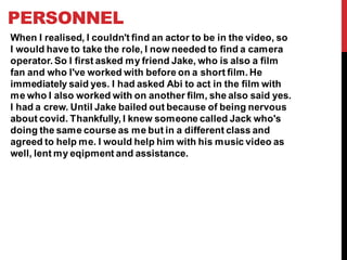 PERSONNEL
When I realised, I couldn't find an actor to be in the video, so
I would have to take the role, I now needed to find a camera
operator. So I first asked my friend Jake, who is also a film
fan and who I've worked with before on a short film. He
immediately said yes. I had asked Abi to act in the film with
me who I also worked with on another film, she also said yes.
I had a crew. Until Jake bailed out because of being nervous
about covid. Thankfully, I knew someone called Jack who's
doing the same course as me but in a different class and
agreed to help me. I would help him with his music video as
well, lent my eqipment and assistance.
 