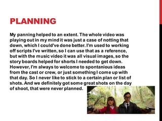 PLANNING
My panning helped to an extent. The whole video was
playing out in my mind it was just a case of notting that
down, which I could've done better. I'm used to working
off scripts I've written, so I can use that as a reference,
but with the music video it was all visual images, so the
story boards helped for shorts I needed to get down.
However, I'm always to welcome to spontanious ideas
from the cast or crew, or just something I come up with
that day. So I never like to stick to a certain plan or list of
shots. And we definitely got some great shots on the day
of shoot, that were never planned.
 