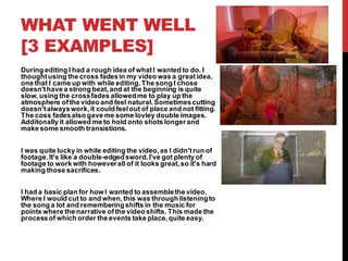 WHAT WENT WELL
[3 EXAMPLES]
During editing I had a rough idea of whatI wanted to do. I
thoughtusing the cross fadesin my video was a greatidea,
one that I came up with while editing.The song I chose
doesn'thave a strong beat,and at the beginning is quite
slow, using the crossfades allowedme to play up the
atmosphere ofthe video and feel natural.Sometimescutting
doesn’talwayswork,it could feelout of place and not fitting.
The coss fadesalso gave me some lovley double images.
Additonally it allowed me to hold onto shots longerand
make some smooth transistions.
I was quite lucky in while editing the video,as I didn'trun of
footage.It's like a double-edgedsword.I've got plenty of
footage to work with howeverall of it looks great,so it's hard
making those sacrifices.
I had a basic plan for how I wanted to assemblethe video.
Where I would cut to and when,this was through listeningto
the song a lot and rememberingshifts in the music for
points where the narrative ofthe video shifts. This made the
processof which order the events take place,quite easy.
 