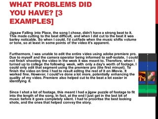 WHAT PROBLEMS DID
YOU HAVE? [3
EXAMPLES]
Jigsaw Falling into Place, the song I chose, didn't have a strong beat to it.
This made cutting to the beat difficult, and when I did cut to the beat it was
barley noticable. So when I could, I'd cut/fade when the music shifts volume
or tone, so at least in some points of the video it's apparent.
Furthermore, I was unable to edit the entire video using adobe premiere pro.
Due to myself and the camera operator being informed to self-isolate, I could
not finish shooting the video in the week it was meant to. Therefore, when I
turned up to college the following week, with only a day's worth of footage, I
could only edit that segment using the premiere pro (the first minuet). To
finish the video on time I had to result editng the rest of it on iMovie. It
worked fine. However, I could've done a lot more, potentially enhancing the
quality of my video. Premiere also helped cut to the beat a lot easier in
identifying it.
Since I shot a lot of footage, this meant I had a jigaw puzzle of footage to fit
into the length of the song. In fact, at the end I just get in the last bit of
music before it goes completely silent. I had to prooritse the best looking
shots, and the ones that helped convey the story.
 