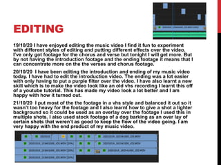 EDITING
19/10/20 I have enjoyed editing the music video I find it fun to experiment
with different styles of editing and putting different effects over the video.
I’ve only got footage for the chorus and verse but tonight I will get more. But
by not having the introduction footage and the ending footage it means that I
can concentrate more on the the verses and chorus footage.
20/10/20 I have been editing the introduction and ending of my music video
today. I have had to edit the introduction video. The ending was a lot easier
with only having to put a purple filter over the video. I have also learnt a new
skill which is to make the video look like an old vhs recording I learnt this off
of a youtube tutorial. This has made my video look a lot better and I am
happy with how it turned out.
21/10/20 I put most of the the footage in a vhs style and balanced it out so it
wasn’t too heavy for the footage and I also learnt how to give a shot a lighter
background so it could be used as an overlay over the footage I used this in
multiple shots. I also used stock footage of a dog barking as an over lay of
certain shots that weren’t as good to keep the flow of the video going. I am
very happy with the end product of my music video.
 
