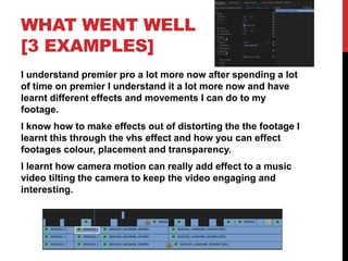 WHAT WENT WELL
[3 EXAMPLES]
I understand premier pro a lot more now after spending a lot
of time on premier I understand it a lot more now and have
learnt different effects and movements I can do to my
footage.
I know how to make effects out of distorting the the footage I
learnt this through the vhs effect and how you can effect
footages colour, placement and transparency.
I learnt how camera motion can really add effect to a music
video tilting the camera to keep the video engaging and
interesting.
 