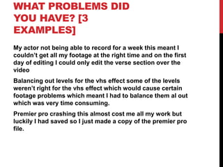WHAT PROBLEMS DID
YOU HAVE? [3
EXAMPLES]
My actor not being able to record for a week this meant I
couldn’t get all my footage at the right time and on the first
day of editing I could only edit the verse section over the
video
Balancing out levels for the vhs effect some of the levels
weren’t right for the vhs effect which would cause certain
footage problems which meant I had to balance them al out
which was very time consuming.
Premier pro crashing this almost cost me all my work but
luckily I had saved so I just made a copy of the premier pro
file.
 
