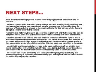 NEXT STEPS…
What are the main things you’ve learned from this project? Pick a minimum of 5 to
discuss…
I’ve learnt how to add a vhs effect to my footage and with learning that I found out how I
can layer other footage over my original footage to make very distorted footage. An
example of footage being layered in the music video is the dog barking whilst Jamie is
doing his actions towards the camera
I’ve learnt that not everything will go according to plan with and that I should be able to
adapt like when Jamie was put into isolation so I had to make new times to meet him.
I’ve learnt how to use a camera and how different shots can effect the style of music
with the camera reacting to certain movements that Jamie would make. For example in
my music video Jamie does a punch motion towards the camera the camera reacts to
that as someone would when being punched it is also used as a transition in the verse.
I learnt that transitions don’t always need to be used and jumping from shot to shot
would work just as well with the style of video I was doing, but also slower transitions
can be used like the zoom transition which I repeatedly used in the music video.
I also learnt how to use premier by just seeing how things layer up eventually like
effects and pacing of the video this was done by just seeing what certain effects would
do and looing up youtube tutorials.
 