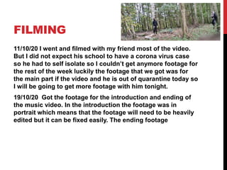FILMING
11/10/20 I went and filmed with my friend most of the video.
But I did not expect his school to have a corona virus case
so he had to self isolate so I couldn’t get anymore footage for
the rest of the week luckily the footage that we got was for
the main part if the video and he is out of quarantine today so
I will be going to get more footage with him tonight.
19/10/20 Got the footage for the introduction and ending of
the music video. In the introduction the footage was in
portrait which means that the footage will need to be heavily
edited but it can be fixed easily. The ending footage
 