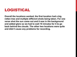 LOGISTICAL
Overall the locations worked, the first location had a big
rotten tree and multiple different shots being taken. For one
verse shot the sun came out and it was in the background
and added glare so we had to wait 10 minutes for it to go
back behind the clouds. The other two locations were quite
and didn’t cause any problems for recording.
 