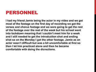 PERSONNEL
I had my friend Jamie being the actor in my video and we got
most of the footage on the first day of recording we got the
verses and chorus footage and we were going to get the rest
of the footage over the rest of the week but his school went
into lockdown meaning that I couldn’t meet him for a week
and I still needed to get the introduction shot and ending
shot so on the Monday I got the other footage. Jamie as an
actor wasn’t difficult but was a bit uncomfortable at first so
then I let him practiced alone and then he became
comfortable with doing the dicrections.
 