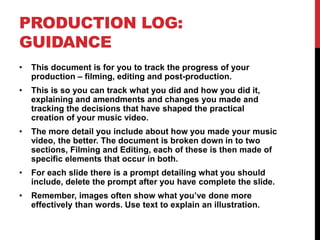 PRODUCTION LOG:
GUIDANCE
• This document is for you to track the progress of your
production – filming, editing and post-production.
• This is so you can track what you did and how you did it,
explaining and amendments and changes you made and
tracking the decisions that have shaped the practical
creation of your music video.
• The more detail you include about how you made your music
video, the better. The document is broken down in to two
sections, Filming and Editing, each of these is then made of
specific elements that occur in both.
• For each slide there is a prompt detailing what you should
include, delete the prompt after you have complete the slide.
• Remember, images often show what you’ve done more
effectively than words. Use text to explain an illustration.
 