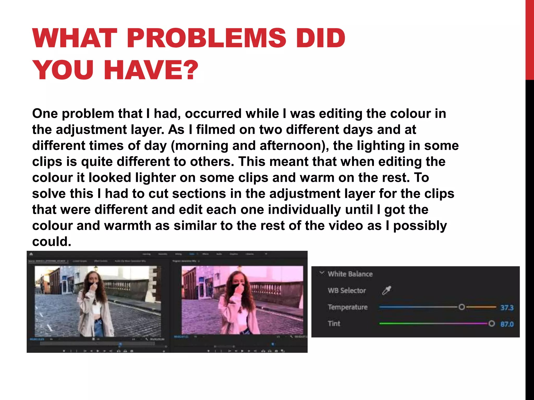 WHAT PROBLEMS DID
YOU HAVE?
One problem that I had, occurred while I was editing the colour in
the adjustment layer. As I filmed on two different days and at
different times of day (morning and afternoon), the lighting in some
clips is quite different to others. This meant that when editing the
colour it looked lighter on some clips and warm on the rest. To
solve this I had to cut sections in the adjustment layer for the clips
that were different and edit each one individually until I got the
colour and warmth as similar to the rest of the video as I possibly
could.
 
