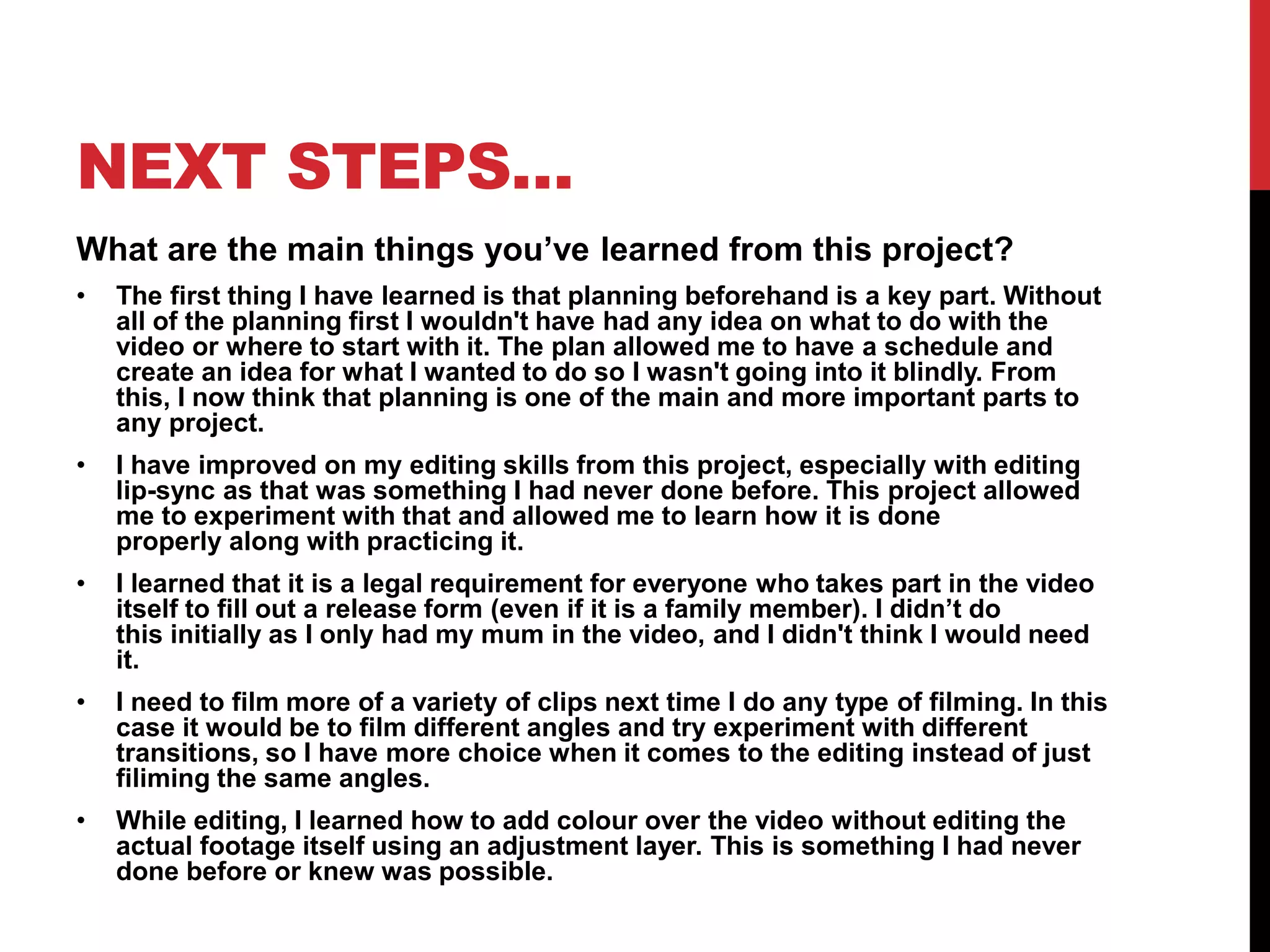 NEXT STEPS…
What are the main things you’ve learned from this project?
• The first thing I have learned is that planning beforehand is a key part. Without
all of the planning first I wouldn't have had any idea on what to do with the
video or where to start with it. The plan allowed me to have a schedule and
create an idea for what I wanted to do so I wasn't going into it blindly. From
this, I now think that planning is one of the main and more important parts to
any project.
• I have improved on my editing skills from this project, especially with editing
lip-sync as that was something I had never done before. This project allowed
me to experiment with that and allowed me to learn how it is done
properly along with practicing it.
• I learned that it is a legal requirement for everyone who takes part in the video
itself to fill out a release form (even if it is a family member). I didn’t do
this initially as I only had my mum in the video, and I didn't think I would need
it.
• I need to film more of a variety of clips next time I do any type of filming. In this
case it would be to film different angles and try experiment with different
transitions, so I have more choice when it comes to the editing instead of just
filiming the same angles.
• While editing, I learned how to add colour over the video without editing the
actual footage itself using an adjustment layer. This is something I had never
done before or knew was possible.
 