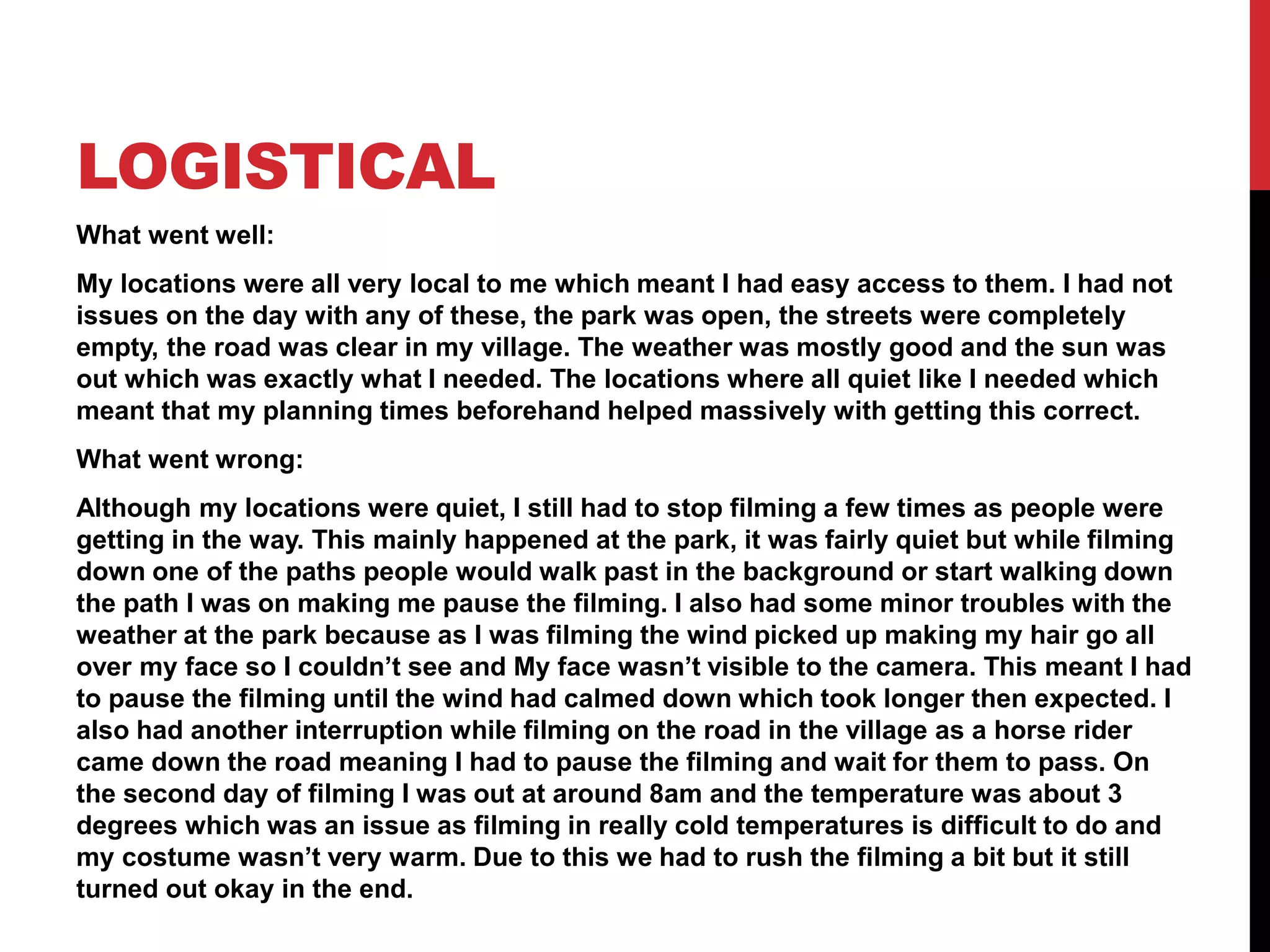 LOGISTICAL
What went well:
My locations were all very local to me which meant I had easy access to them. I had not
issues on the day with any of these, the park was open, the streets were completely
empty, the road was clear in my village. The weather was mostly good and the sun was
out which was exactly what I needed. The locations where all quiet like I needed which
meant that my planning times beforehand helped massively with getting this correct.
What went wrong:
Although my locations were quiet, I still had to stop filming a few times as people were
getting in the way. This mainly happened at the park, it was fairly quiet but while filming
down one of the paths people would walk past in the background or start walking down
the path I was on making me pause the filming. I also had some minor troubles with the
weather at the park because as I was filming the wind picked up making my hair go all
over my face so I couldn’t see and My face wasn’t visible to the camera. This meant I had
to pause the filming until the wind had calmed down which took longer then expected. I
also had another interruption while filming on the road in the village as a horse rider
came down the road meaning I had to pause the filming and wait for them to pass. On
the second day of filming I was out at around 8am and the temperature was about 3
degrees which was an issue as filming in really cold temperatures is difficult to do and
my costume wasn’t very warm. Due to this we had to rush the filming a bit but it still
turned out okay in the end.
 