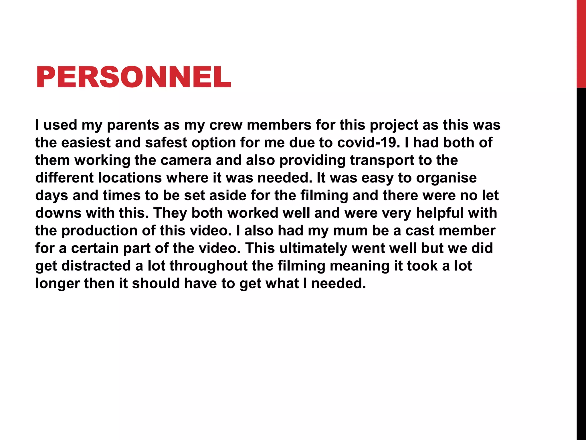 PERSONNEL
I used my parents as my crew members for this project as this was
the easiest and safest option for me due to covid-19. I had both of
them working the camera and also providing transport to the
different locations where it was needed. It was easy to organise
days and times to be set aside for the filming and there were no let
downs with this. They both worked well and were very helpful with
the production of this video. I also had my mum be a cast member
for a certain part of the video. This ultimately went well but we did
get distracted a lot throughout the filming meaning it took a lot
longer then it should have to get what I needed.
 