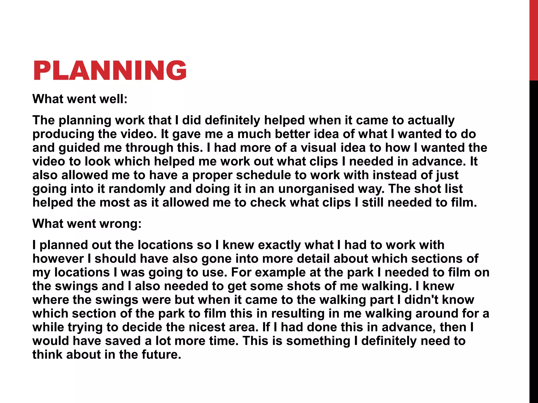 PLANNING
What went well:
The planning work that I did definitely helped when it came to actually
producing the video. It gave me a much better idea of what I wanted to do
and guided me through this. I had more of a visual idea to how I wanted the
video to look which helped me work out what clips I needed in advance. It
also allowed me to have a proper schedule to work with instead of just
going into it randomly and doing it in an unorganised way. The shot list
helped the most as it allowed me to check what clips I still needed to film.
What went wrong:
I planned out the locations so I knew exactly what I had to work with
however I should have also gone into more detail about which sections of
my locations I was going to use. For example at the park I needed to film on
the swings and I also needed to get some shots of me walking. I knew
where the swings were but when it came to the walking part I didn't know
which section of the park to film this in resulting in me walking around for a
while trying to decide the nicest area. If I had done this in advance, then I
would have saved a lot more time. This is something I definitely need to
think about in the future.
 