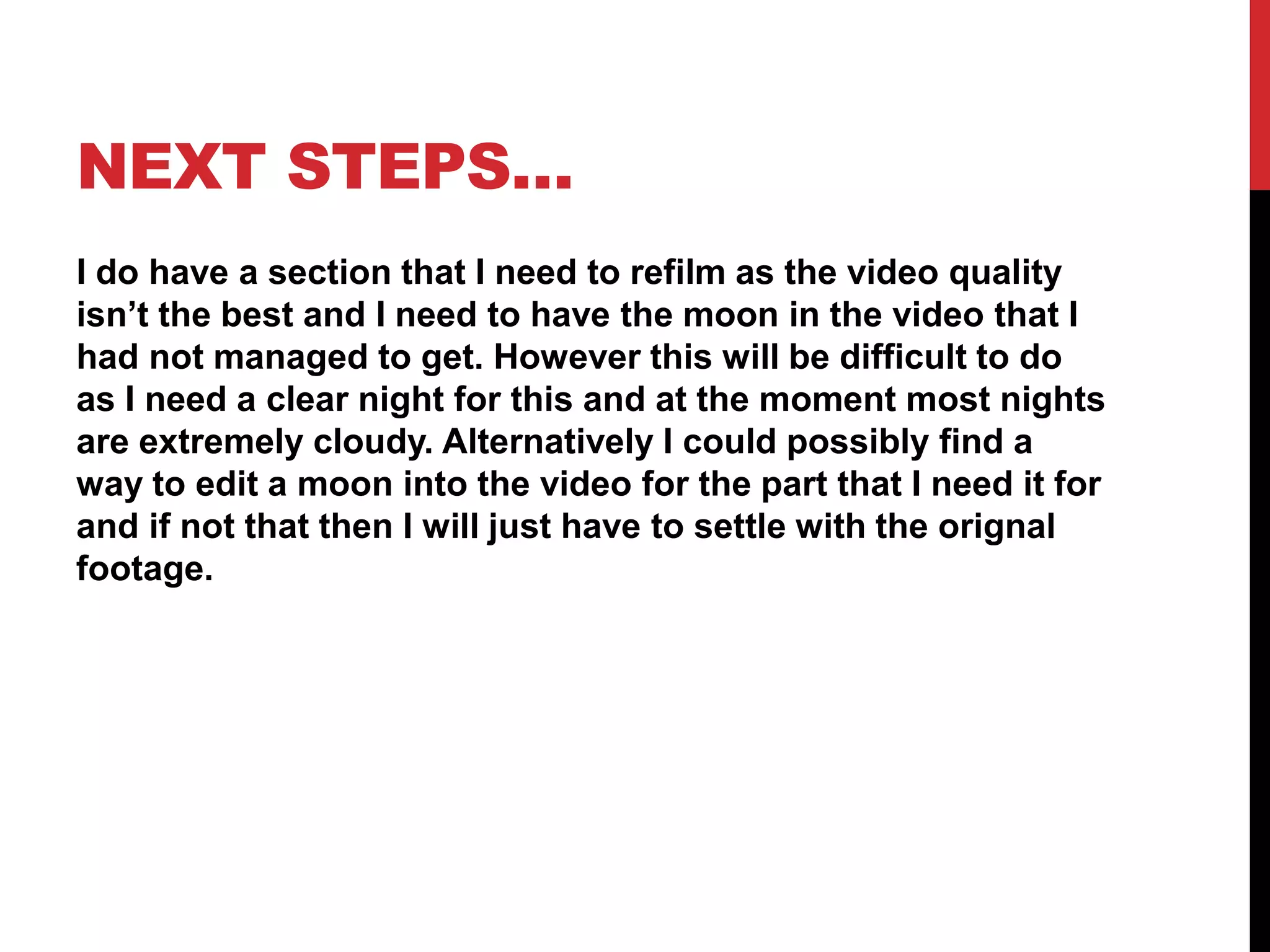 NEXT STEPS…
I do have a section that I need to refilm as the video quality
isn’t the best and I need to have the moon in the video that I
had not managed to get. However this will be difficult to do
as I need a clear night for this and at the moment most nights
are extremely cloudy. Alternatively I could possibly find a
way to edit a moon into the video for the part that I need it for
and if not that then I will just have to settle with the orignal
footage.
 