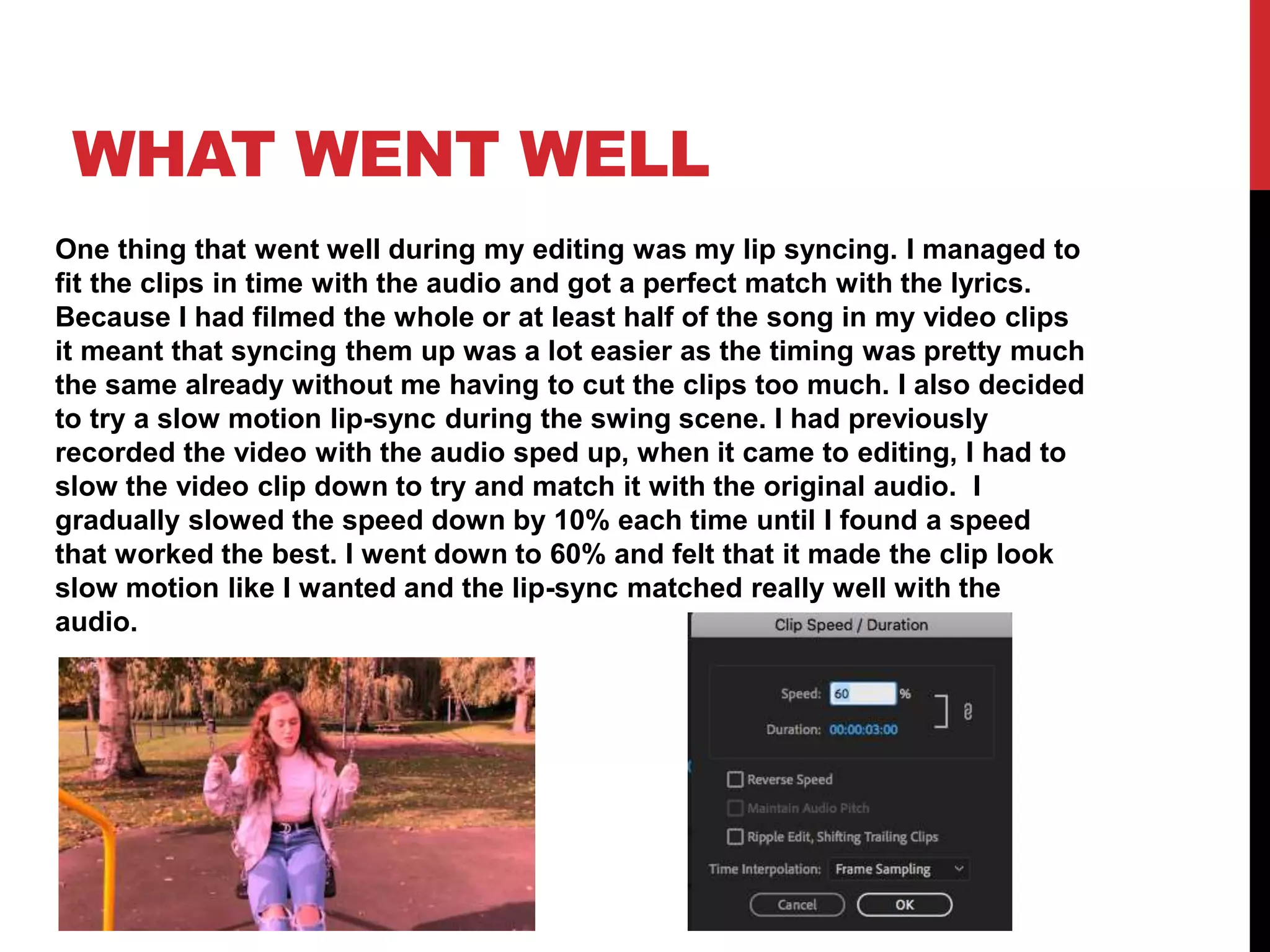 WHAT WENT WELL
One thing that went well during my editing was my lip syncing. I managed to
fit the clips in time with the audio and got a perfect match with the lyrics.
Because I had filmed the whole or at least half of the song in my video clips
it meant that syncing them up was a lot easier as the timing was pretty much
the same already without me having to cut the clips too much. I also decided
to try a slow motion lip-sync during the swing scene. I had previously
recorded the video with the audio sped up, when it came to editing, I had to
slow the video clip down to try and match it with the original audio. I
gradually slowed the speed down by 10% each time until I found a speed
that worked the best. I went down to 60% and felt that it made the clip look
slow motion like I wanted and the lip-sync matched really well with the
audio.
 