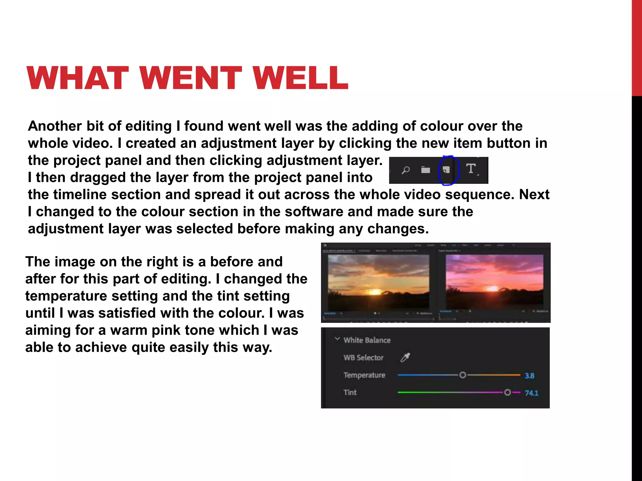 WHAT WENT WELL
Another bit of editing I found went well was the adding of colour over the
whole video. I created an adjustment layer by clicking the new item button in
the project panel and then clicking adjustment layer.
I then dragged the layer from the project panel into
the timeline section and spread it out across the whole video sequence. Next
I changed to the colour section in the software and made sure the
adjustment layer was selected before making any changes.
The image on the right is a before and
after for this part of editing. I changed the
temperature setting and the tint setting
until I was satisfied with the colour. I was
aiming for a warm pink tone which I was
able to achieve quite easily this way.
 