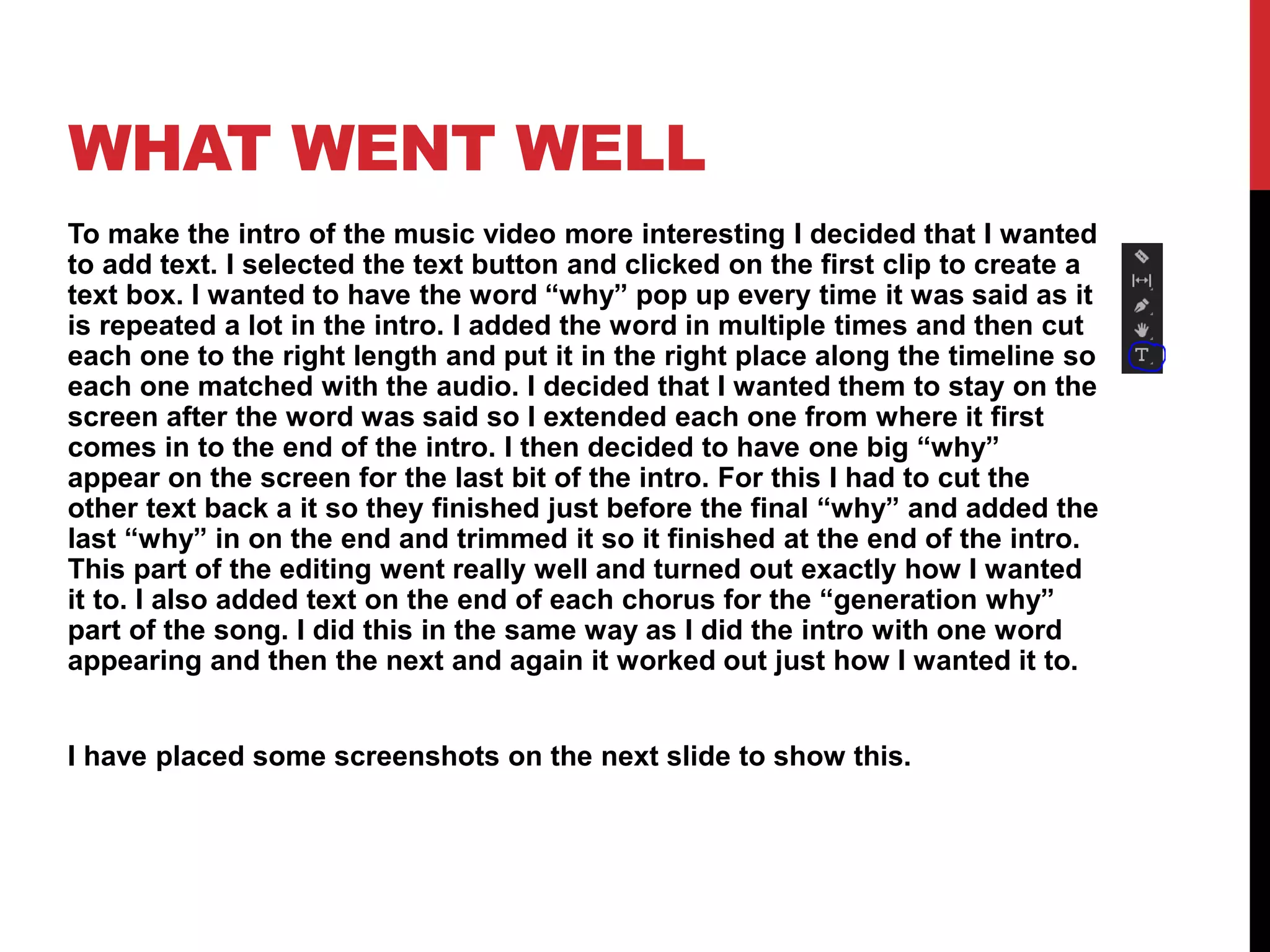 WHAT WENT WELL
To make the intro of the music video more interesting I decided that I wanted
to add text. I selected the text button and clicked on the first clip to create a
text box. I wanted to have the word “why” pop up every time it was said as it
is repeated a lot in the intro. I added the word in multiple times and then cut
each one to the right length and put it in the right place along the timeline so
each one matched with the audio. I decided that I wanted them to stay on the
screen after the word was said so I extended each one from where it first
comes in to the end of the intro. I then decided to have one big “why”
appear on the screen for the last bit of the intro. For this I had to cut the
other text back a it so they finished just before the final “why” and added the
last “why” in on the end and trimmed it so it finished at the end of the intro.
This part of the editing went really well and turned out exactly how I wanted
it to. I also added text on the end of each chorus for the “generation why”
part of the song. I did this in the same way as I did the intro with one word
appearing and then the next and again it worked out just how I wanted it to.
I have placed some screenshots on the next slide to show this.
 