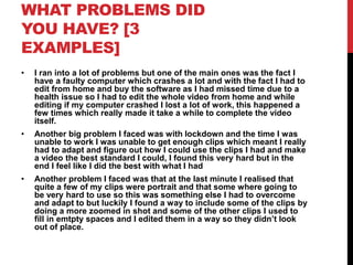 WHAT PROBLEMS DID
YOU HAVE? [3
EXAMPLES]
• I ran into a lot of problems but one of the main ones was the fact I
have a faulty computer which crashes a lot and with the fact I had to
edit from home and buy the software as I had missed time due to a
health issue so I had to edit the whole video from home and while
editing if my computer crashed I lost a lot of work, this happened a
few times which really made it take a while to complete the video
itself.
• Another big problem I faced was with lockdown and the time I was
unable to work I was unable to get enough clips which meant I really
had to adapt and figure out how I could use the clips I had and make
a video the best standard I could, I found this very hard but in the
end I feel like I did the best with what I had
• Another problem I faced was that at the last minute I realised that
quite a few of my clips were portrait and that some where going to
be very hard to use so this was something else I had to overcome
and adapt to but luckily I found a way to include some of the clips by
doing a more zoomed in shot and some of the other clips I used to
fill in emtpty spaces and I edited them in a way so they didn’t look
out of place.
 