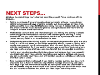 NEXT STEPS…
What are the main things you’ve learned from this project? Pick a minimum of 5 to
discuss…
• Editing techniques- from working at college but mostly at home I learned many
editing techniques and ways of editing to really suit the song type or video type.
Cutting was the most important technique in my video as it needed to be on beat
and precise with the music to really give it a strong impact on the viewer and to
really set the tone of the video itself.
• That it takes so much time and effort that is put into filming and editing to create
something good and impactful and that suits a certain genre or song, it really
showed me that you have to have patience and that it’s a process that cant be
rushed as every detail is on show and can be seen.
• That planning ahead and having a good idea of what it is you need or what it is your
doing is crucial as it saves so much time especially when it comes to filming as it
means you can go to your location and get what you need filming and then move
onto the next location. As if you went in clueless you would have to decide where
you need to shoot what shot types you need and all this takes up too much time.
• Having a set idea loom and aesthetic is so important because then you can really
take inspiration from videos similar to what you are trying to achieve and means
you can really make your videos not only suit but stand out in that genre of music
or in that style of video.
• Time management is key although it was hard to manage our time due to covid it
shows me that in future it will be so important to manage time wisely and know
what days to go film know which days to do powerpoint work and know when to
edit as it makes thing so much easier to do but not only that it saves so much time
and you know exactly when and where you need to get everything done.
 