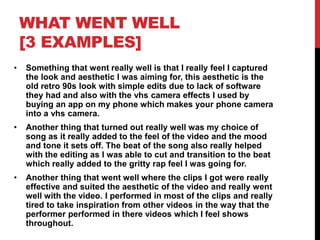 WHAT WENT WELL
[3 EXAMPLES]
• Something that went really well is that I really feel I captured
the look and aesthetic I was aiming for, this aesthetic is the
old retro 90s look with simple edits due to lack of software
they had and also with the vhs camera effects I used by
buying an app on my phone which makes your phone camera
into a vhs camera.
• Another thing that turned out really well was my choice of
song as it really added to the feel of the video and the mood
and tone it sets off. The beat of the song also really helped
with the editing as I was able to cut and transition to the beat
which really added to the gritty rap feel I was going for.
• Another thing that went well where the clips I got were really
effective and suited the aesthetic of the video and really went
well with the video. I performed in most of the clips and really
tired to take inspiration from other videos in the way that the
performer performed in there videos which I feel shows
throughout.
 