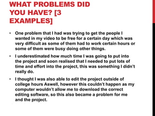 WHAT PROBLEMS DID
YOU HAVE? [3
EXAMPLES]
• One problem that I had was trying to get the people I
wanted in my video to be free for a certain day which was
very difficult as some of them had to work certain hours or
some of them were busy doing other things.
• I underestimated how much time I was going to put into
the project and soon realised that I needed to put lots of
time and effort into the project, this was something I didn’t
really do.
• I thought I was also able to edit the project outside of
college hours Aswell, however this couldn’t happen as my
computer wouldn’t allow me to download the correct
editing software, so this also became a problem for me
and the project.
 