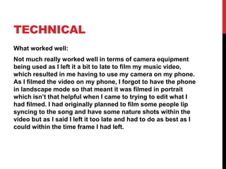 TECHNICAL
What worked well:
Not much really worked well in terms of camera equipment
being used as I left it a bit to late to film my music video,
which resulted in me having to use my camera on my phone.
As I filmed the video on my phone, I forgot to have the phone
in landscape mode so that meant it was filmed in portrait
which isn’t that helpful when I came to trying to edit what I
had filmed. I had originally planned to film some people lip
syncing to the song and have some nature shots within the
video but as I said I left it too late and had to do as best as I
could within the time frame I had left.
 