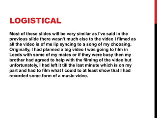 LOGISTICAL
Most of these slides will be very similar as I've said in the
previous slide there wasn’t much else to the video I filmed as
all the video is of me lip syncing to a song of my choosing.
Originally, I had planned a big video I was going to film in
Leeds with some of my mates or if they were busy then my
brother had agreed to help with the filming of the video but
unfortunately, I had left it till the last minute which is on my
part and had to film what I could to at least show that I had
recorded some form of a music video.
 