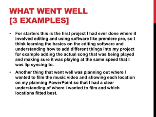 WHAT WENT WELL
[3 EXAMPLES]
• For starters this is the first project I had ever done where it
involved editing and using software like premiere pro, so I
think learning the basics on the editing software and
understanding how to add different things into my project
for example adding the actual song that was being played
and making sure it was playing at the same speed that I
was lip syncing to.
• Another thing that went well was planning out where I
wanted to film the music video and showing each location
on my planning PowerPoint so that I had a clear
understanding of where I wanted to film and which
locations fitted best.
 