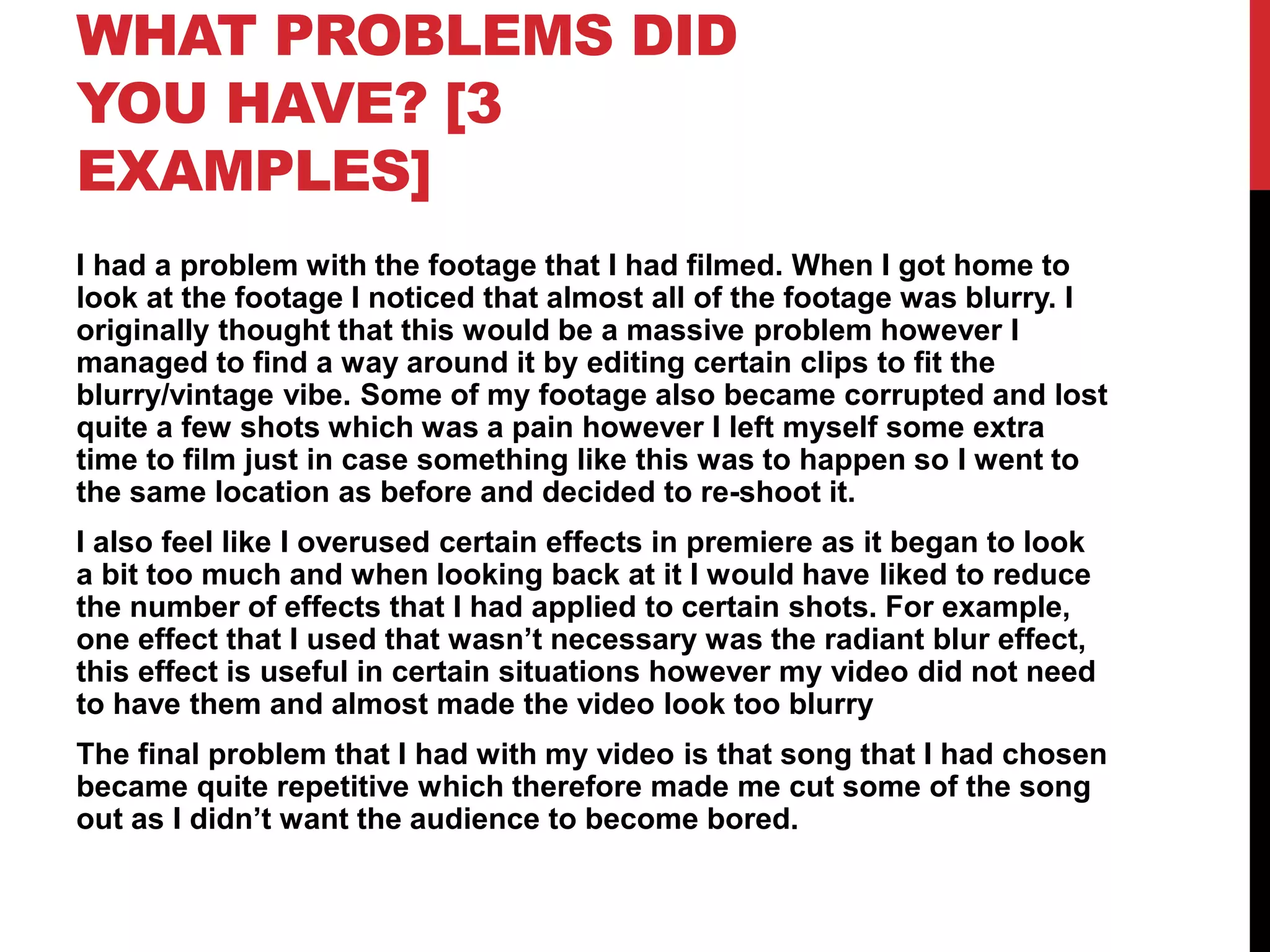 WHAT PROBLEMS DID
YOU HAVE? [3
EXAMPLES]
I had a problem with the footage that I had filmed. When I got home to
look at the footage I noticed that almost all of the footage was blurry. I
originally thought that this would be a massive problem however I
managed to find a way around it by editing certain clips to fit the
blurry/vintage vibe. Some of my footage also became corrupted and lost
quite a few shots which was a pain however I left myself some extra
time to film just in case something like this was to happen so I went to
the same location as before and decided to re-shoot it.
I also feel like I overused certain effects in premiere as it began to look
a bit too much and when looking back at it I would have liked to reduce
the number of effects that I had applied to certain shots. For example,
one effect that I used that wasn’t necessary was the radiant blur effect,
this effect is useful in certain situations however my video did not need
to have them and almost made the video look too blurry
The final problem that I had with my video is that song that I had chosen
became quite repetitive which therefore made me cut some of the song
out as I didn’t want the audience to become bored.
 