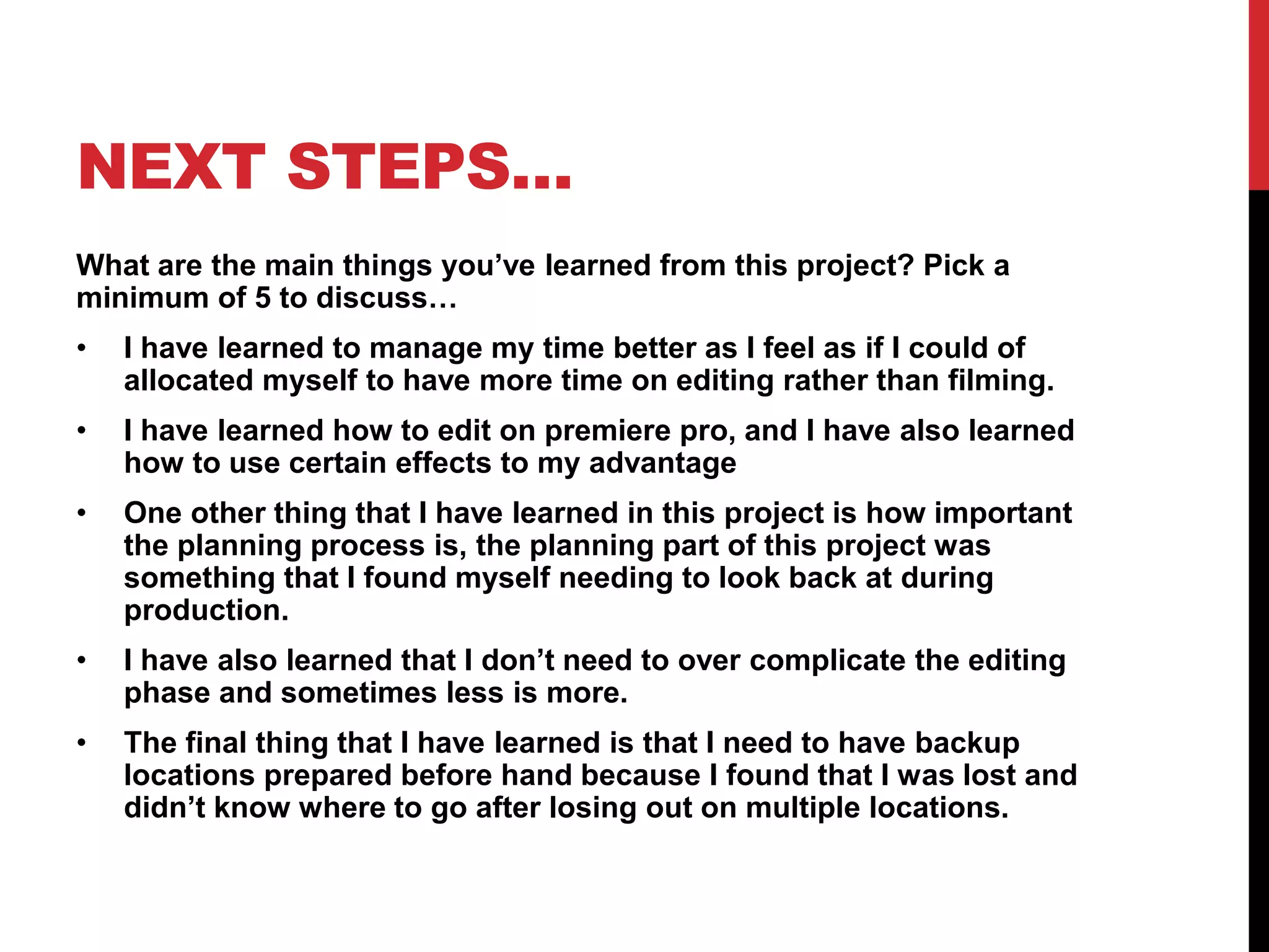 NEXT STEPS…
What are the main things you’ve learned from this project? Pick a
minimum of 5 to discuss…
• I have learned to manage my time better as I feel as if I could of
allocated myself to have more time on editing rather than filming.
• I have learned how to edit on premiere pro, and I have also learned
how to use certain effects to my advantage
• One other thing that I have learned in this project is how important
the planning process is, the planning part of this project was
something that I found myself needing to look back at during
production.
• I have also learned that I don’t need to over complicate the editing
phase and sometimes less is more.
• The final thing that I have learned is that I need to have backup
locations prepared before hand because I found that I was lost and
didn’t know where to go after losing out on multiple locations.
 