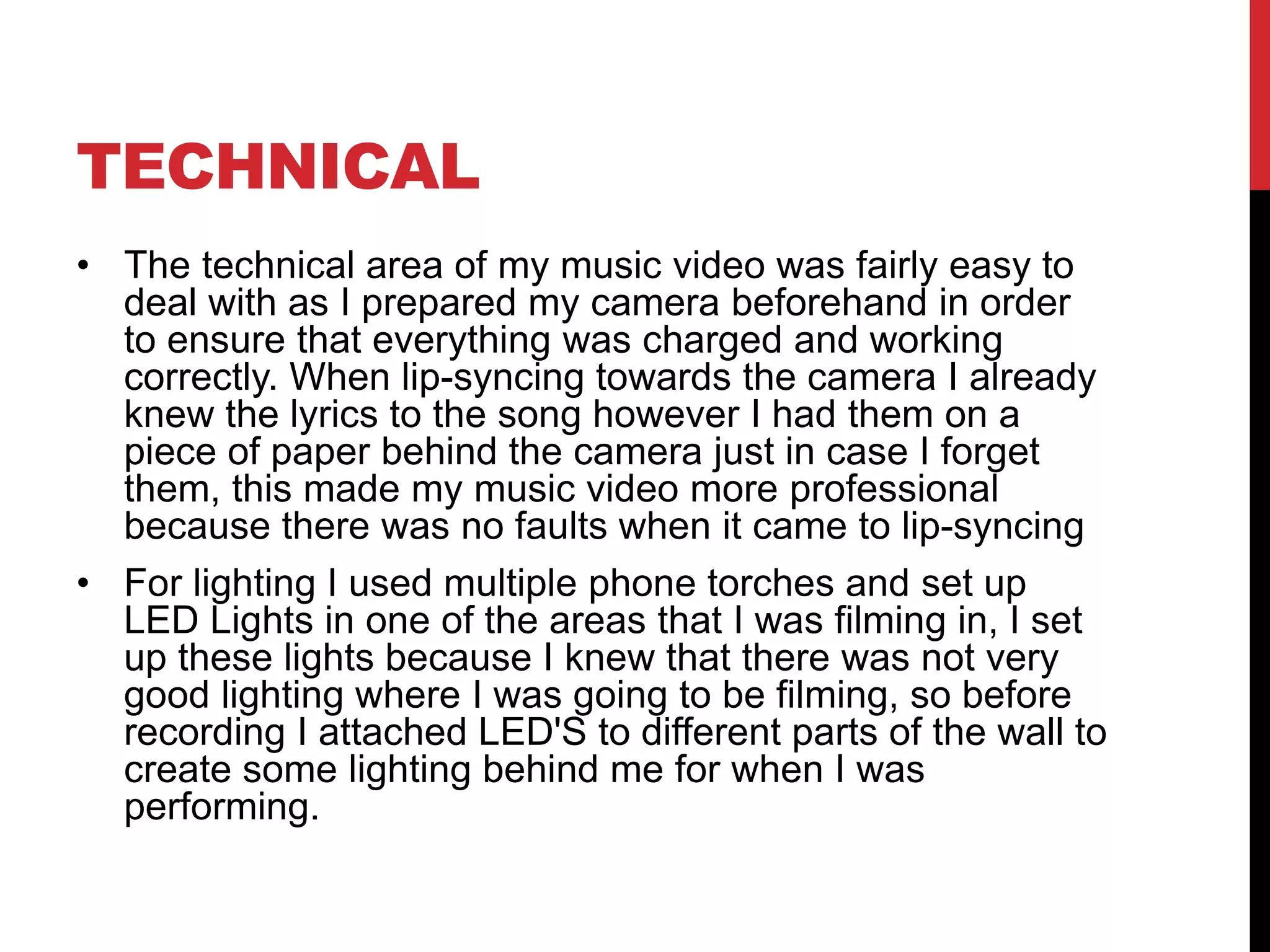 TECHNICAL
• The technical area of my music video was fairly easy to
deal with as I prepared my camera beforehand in order
to ensure that everything was charged and working
correctly. When lip-syncing towards the camera I already
knew the lyrics to the song however I had them on a
piece of paper behind the camera just in case I forget
them, this made my music video more professional
because there was no faults when it came to lip-syncing
• For lighting I used multiple phone torches and set up
LED Lights in one of the areas that I was filming in, I set
up these lights because I knew that there was not very
good lighting where I was going to be filming, so before
recording I attached LED'S to different parts of the wall to
create some lighting behind me for when I was
performing.
 