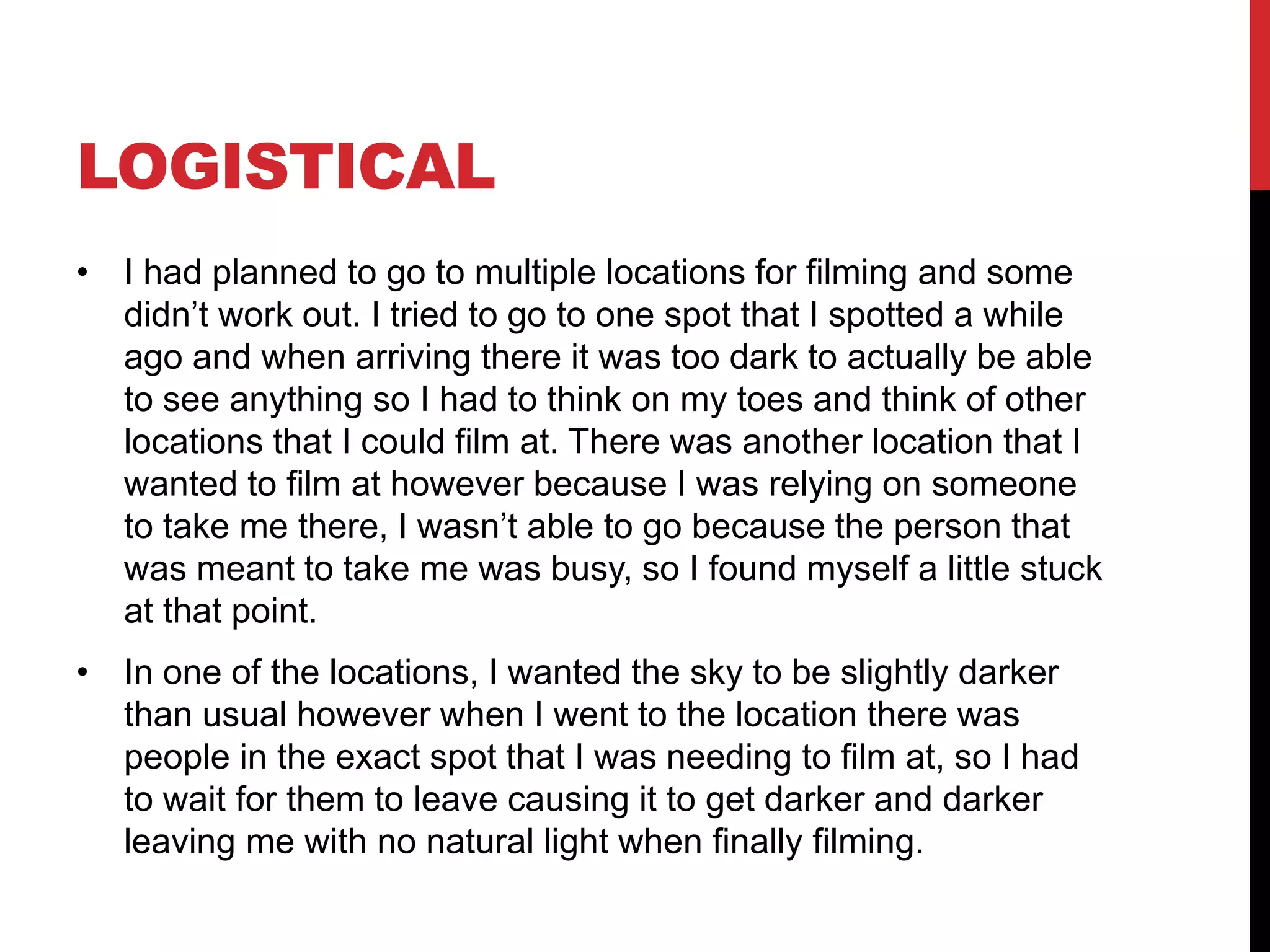 LOGISTICAL
• I had planned to go to multiple locations for filming and some
didn’t work out. I tried to go to one spot that I spotted a while
ago and when arriving there it was too dark to actually be able
to see anything so I had to think on my toes and think of other
locations that I could film at. There was another location that I
wanted to film at however because I was relying on someone
to take me there, I wasn’t able to go because the person that
was meant to take me was busy, so I found myself a little stuck
at that point.
• In one of the locations, I wanted the sky to be slightly darker
than usual however when I went to the location there was
people in the exact spot that I was needing to film at, so I had
to wait for them to leave causing it to get darker and darker
leaving me with no natural light when finally filming.
 