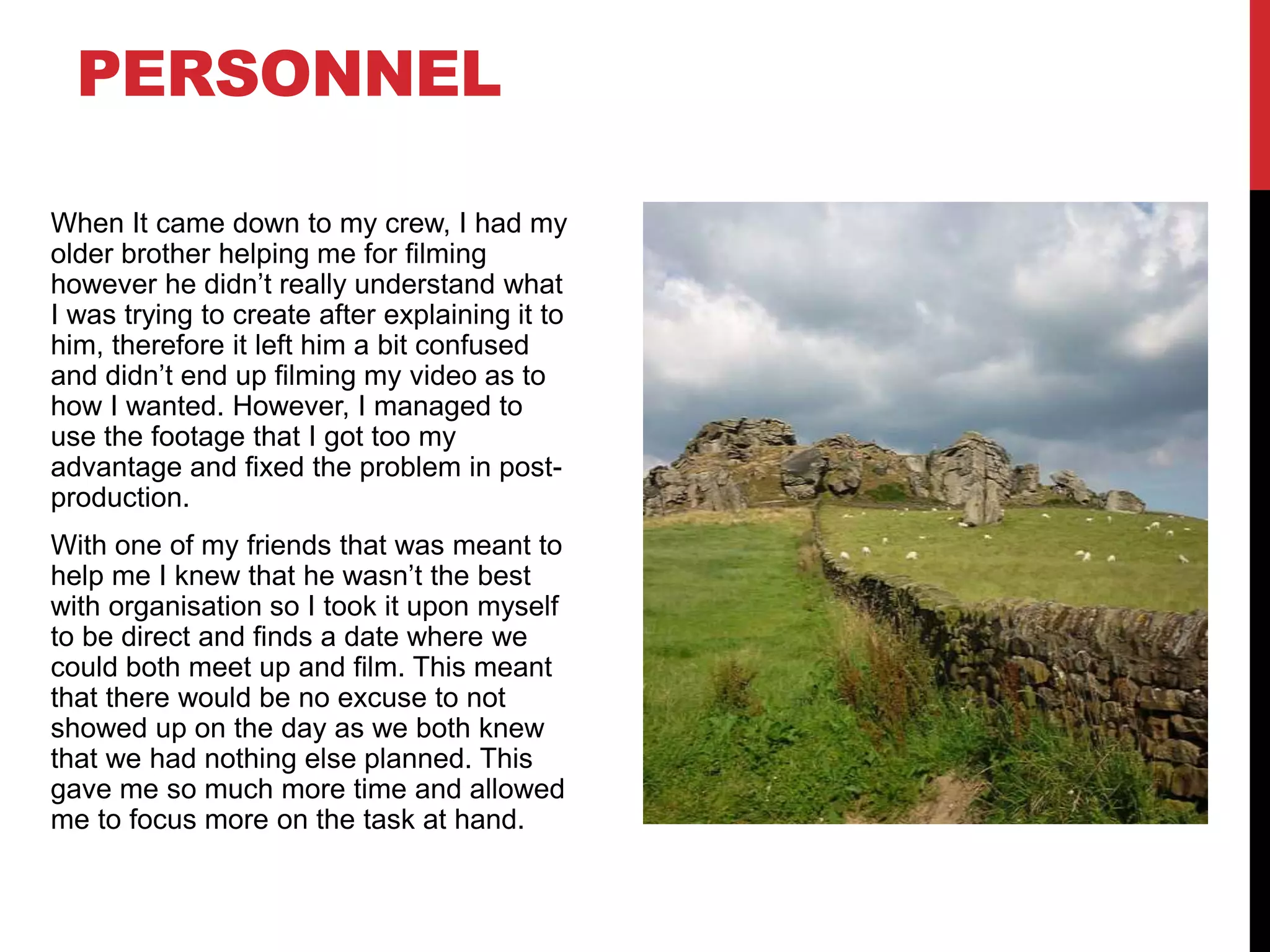 When It came down to my crew, I had my
older brother helping me for filming
however he didn’t really understand what
I was trying to create after explaining it to
him, therefore it left him a bit confused
and didn’t end up filming my video as to
how I wanted. However, I managed to
use the footage that I got too my
advantage and fixed the problem in post-
production.
With one of my friends that was meant to
help me I knew that he wasn’t the best
with organisation so I took it upon myself
to be direct and finds a date where we
could both meet up and film. This meant
that there would be no excuse to not
showed up on the day as we both knew
that we had nothing else planned. This
gave me so much more time and allowed
me to focus more on the task at hand.
PERSONNEL
 