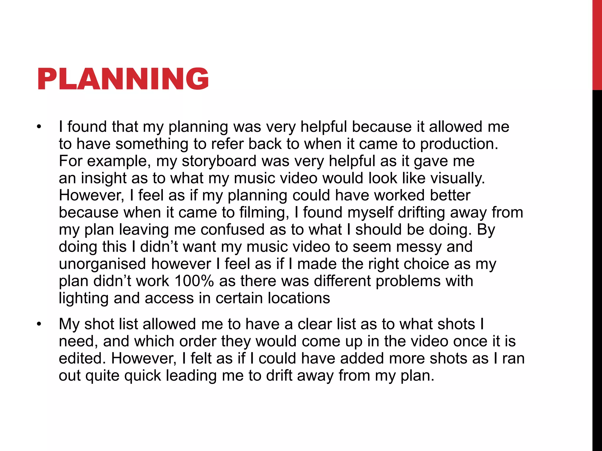 PLANNING
• I found that my planning was very helpful because it allowed me
to have something to refer back to when it came to production.
For example, my storyboard was very helpful as it gave me
an insight as to what my music video would look like visually.
However, I feel as if my planning could have worked better
because when it came to filming, I found myself drifting away from
my plan leaving me confused as to what I should be doing. By
doing this I didn’t want my music video to seem messy and
unorganised however I feel as if I made the right choice as my
plan didn’t work 100% as there was different problems with
lighting and access in certain locations
• My shot list allowed me to have a clear list as to what shots I
need, and which order they would come up in the video once it is
edited. However, I felt as if I could have added more shots as I ran
out quite quick leading me to drift away from my plan.
 