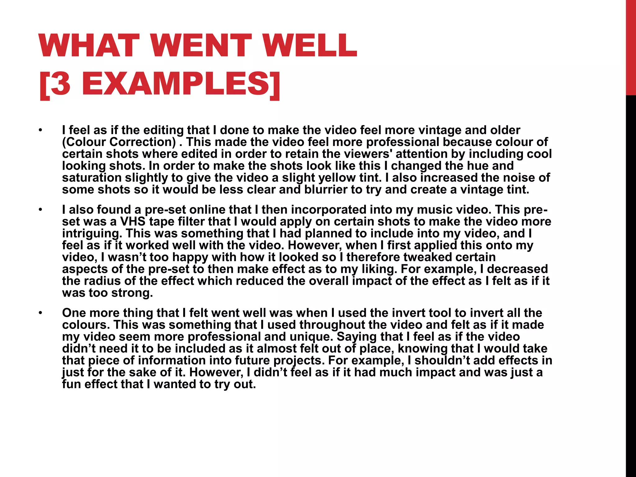 WHAT WENT WELL
[3 EXAMPLES]
• I feel as if the editing that I done to make the video feel more vintage and older
(Colour Correction) . This made the video feel more professional because colour of
certain shots where edited in order to retain the viewers' attention by including cool
looking shots. In order to make the shots look like this I changed the hue and
saturation slightly to give the video a slight yellow tint. I also increased the noise of
some shots so it would be less clear and blurrier to try and create a vintage tint.
• I also found a pre-set online that I then incorporated into my music video. This pre-
set was a VHS tape filter that I would apply on certain shots to make the video more
intriguing. This was something that I had planned to include into my video, and I
feel as if it worked well with the video. However, when I first applied this onto my
video, I wasn’t too happy with how it looked so I therefore tweaked certain
aspects of the pre-set to then make effect as to my liking. For example, I decreased
the radius of the effect which reduced the overall impact of the effect as I felt as if it
was too strong.
• One more thing that I felt went well was when I used the invert tool to invert all the
colours. This was something that I used throughout the video and felt as if it made
my video seem more professional and unique. Saying that I feel as if the video
didn’t need it to be included as it almost felt out of place, knowing that I would take
that piece of information into future projects. For example, I shouldn’t add effects in
just for the sake of it. However, I didn’t feel as if it had much impact and was just a
fun effect that I wanted to try out.
 