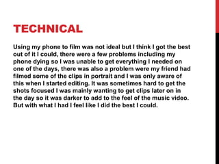 TECHNICAL
Using my phone to film was not ideal but I think I got the best
out of it I could, there were a few problems including my
phone dying so I was unable to get everything I needed on
one of the days, there was also a problem were my friend had
filmed some of the clips in portrait and I was only aware of
this when I started editing. It was sometimes hard to get the
shots focused I was mainly wanting to get clips later on in
the day so it was darker to add to the feel of the music video.
But with what I had I feel like I did the best I could.
 