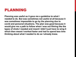 PLANNING
Planning was useful as it gave me a guideline to what I
needed to do. But was sometimes not useful at all because it
was sometimes impossible to go by the planning due to
covid and personal situations. The plan was good because it
would give me a path to follow when I was out filming like the
types of shots I needed and meant I didn’t just have to wing it
which then meant I worked faster and had to spend less time
thinking about what I needed to do as I already knew.
 