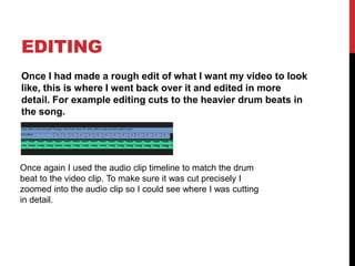 EDITING
Once I had made a rough edit of what I want my video to look
like, this is where I went back over it and edited in more
detail. For example editing cuts to the heavier drum beats in
the song.
Once again I used the audio clip timeline to match the drum
beat to the video clip. To make sure it was cut precisely I
zoomed into the audio clip so I could see where I was cutting
in detail.
 