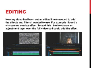 EDITING
Now my video had been cut an edited I now needed to add
the effects and filters I wanted to use. For example I found a
vhs camera overlay effect. To add this I had to create an
adjustment layer over the full video so I could add the effect.
 