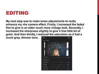 EDITING
My next step was to make some adjustments to really
enhance my vhs camera effect. Firstly, I increased the faded
film to give is an older much more vintage look. Secondly, I
increased the sharpness slightly to give it that little bit of
grain. And then thirdly, I reduced the saturation so it had a
much grey, dimmer tone.
 