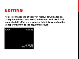 EDITING
Next, to enhance the effect even more, I downloaded an
transparent time stamp to make the video look like it had
come straight off of a vhs camera. I did this by adding the
transparent photo to the adjustment layer.
 