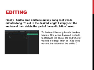 EDITING
Finally I had to crop and fade out my song as it was 6
minutes long. To cut to the desired length I simply cut the
audio and then delete the part of the audio I didn’t need.
To fade out the song I made two key
frames. One where I wanted my fade
to start and the one at the end where I
wanted it to stop. Then all I had to do
was set the volume at the end to 0
 