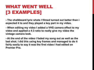 WHAT WENT WELL
[3 EXAMPLES]
- The chalkboard lyric shots I filmed turned out better than i
expected it to and they played a key part in my video.
- When editing my video I added a VHS camera effect to my
video and applied a 4:3 ratio to really give my video the
vintage camera look.
- At the end of the video I faded my song out as well as the
last shot. I did this using key frames and managed to do it
fairly easily to say it was the first video I had edited on
Premier Pro.
 