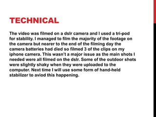 TECHNICAL
The video was filmed on a dslr camera and I used a tri-pod
for stability. I managed to film the majority of the footage on
the camera but nearer to the end of the filming day the
camera batteries had died so filmed 3 of the clips on my
iphone camera. This wasn’t a major issue as the main shots I
needed were all filmed on the dslr. Some of the outdoor shots
were slightly shaky when they were uploaded to the
computer. Next time I will use some form of hand-held
stabilizer to aviod this happening.
 
