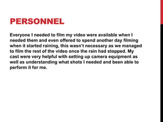 PERSONNEL
Everyone I needed to film my video were available when I
needed them and even offered to spend another day filming
when it started raining, this wasn’t necessary as we managed
to film the rest of the video once the rain had stopped. My
cast were very helpful with setting up camera equipment as
well as understanding what shots I needed and been able to
perform it for me.
 